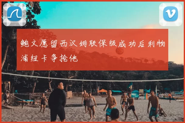 鲍文愿留西汉姆联保级成功后利物浦纽卡争抢他