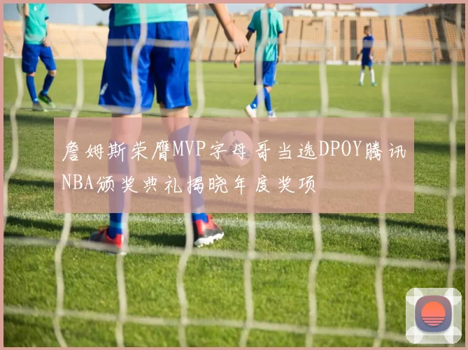 詹姆斯荣膺MVP字母哥当选DPOY腾讯NBA颁奖典礼揭晓年度奖项