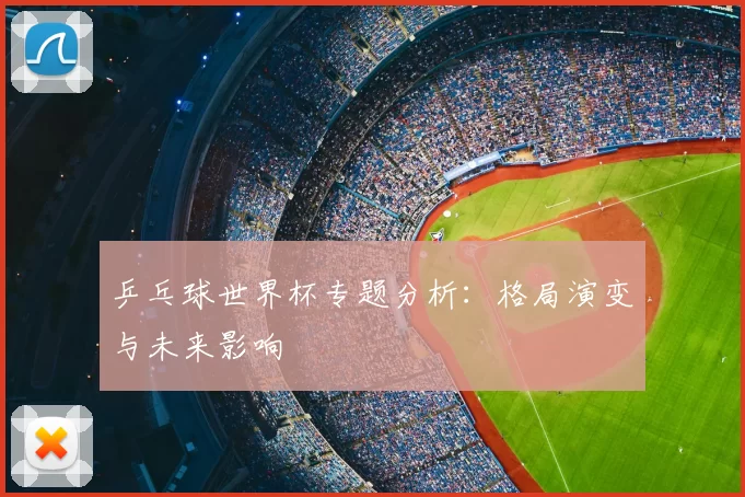 乒乓球世界杯专题分析:格局演变与未来影响