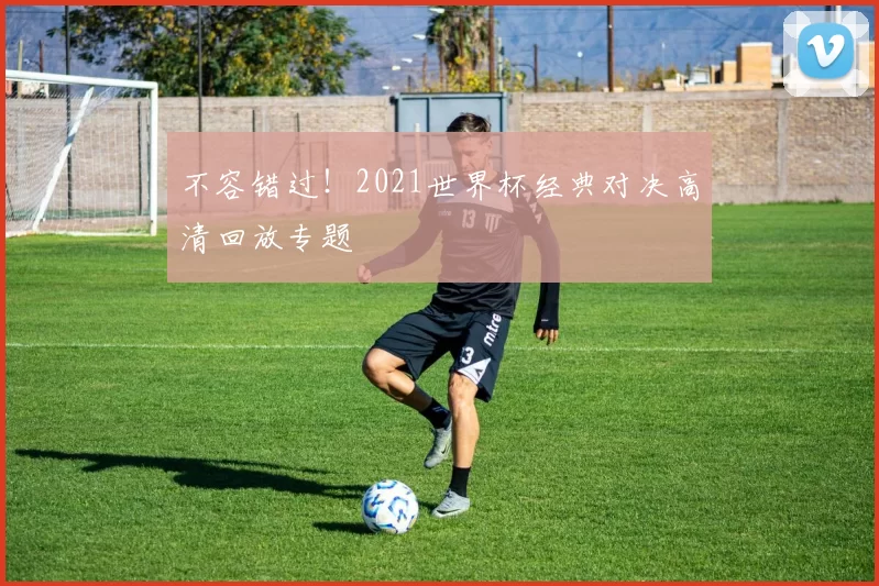 不容错过!2021世界杯经典对决高清回放专题