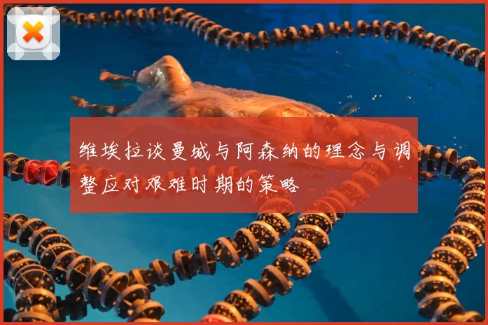 维埃拉谈曼城与阿森纳的理念与调整应对艰难时期的策略