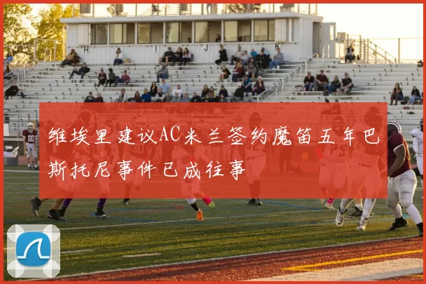 维埃里建议AC米兰签约魔笛五年巴斯托尼事件已成往事