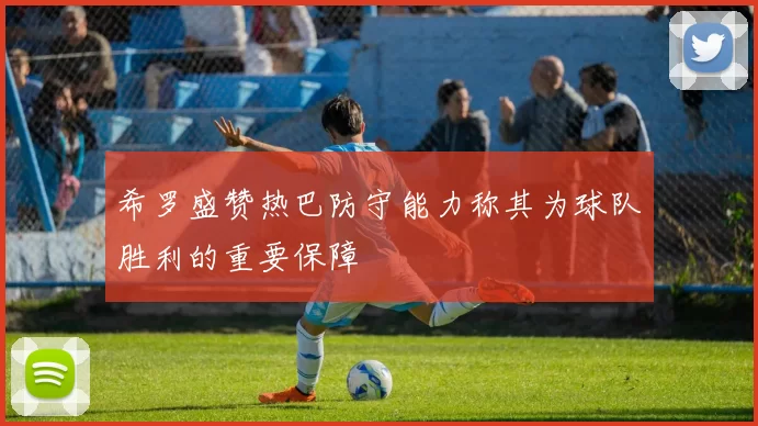 希罗盛赞热巴防守能力称其为球队胜利的重要保障