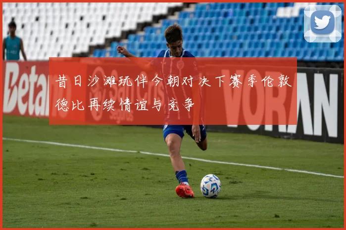 昔日沙滩玩伴今朝对决下赛季伦敦德比再续情谊与竞争