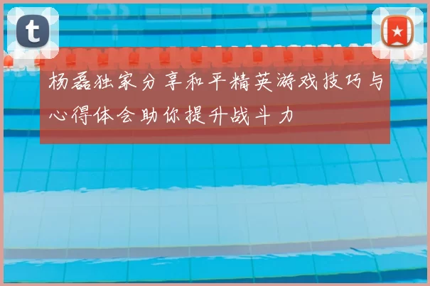 杨磊独家分享和平精英游戏技巧与心得体会助你提升战斗力