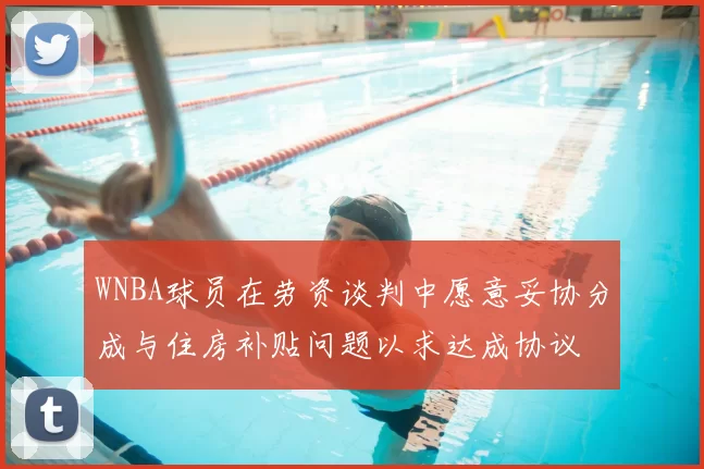 WNBA球员在劳资谈判中愿意妥协分成与住房补贴问题以求达成协议
