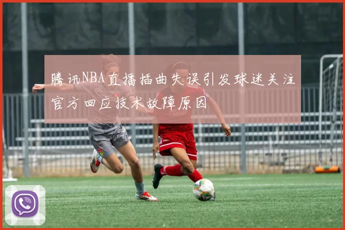 腾讯NBA直播插曲失误引发球迷关注官方回应技术故障原因