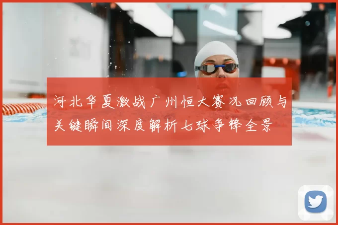 河北华夏激战广州恒大赛况回顾与关键瞬间深度解析七球争锋全景