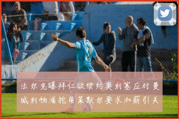 法尔克曝拜仁欲续约奥利塞应对曼城利物浦挖角莱默尔要求加薪引关注