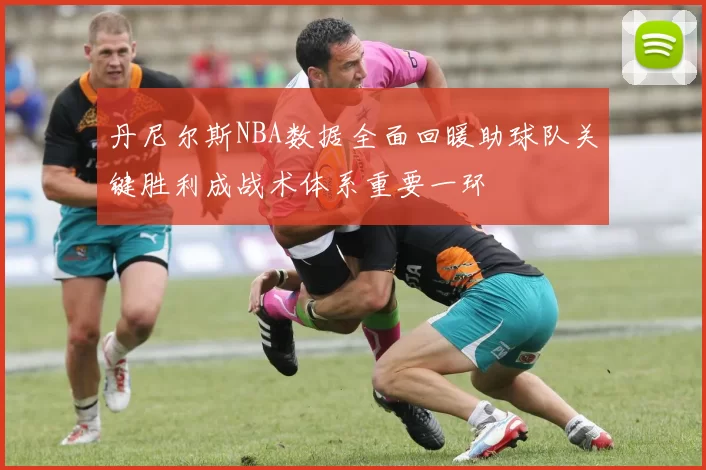 丹尼尔斯NBA数据全面回暖助球队关键胜利成战术体系重要一环