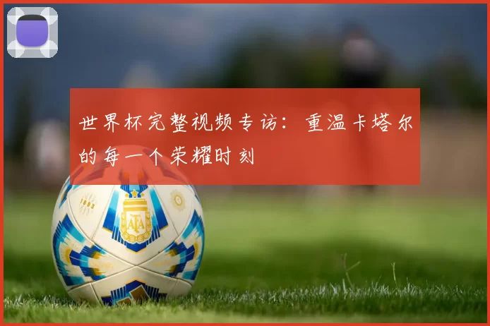 世界杯完整视频专访:重温卡塔尔的每一个荣耀时刻
