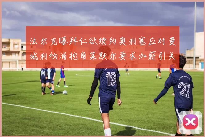 法尔克曝拜仁欲续约奥利塞应对曼城利物浦挖角莱默尔要求加薪引关注