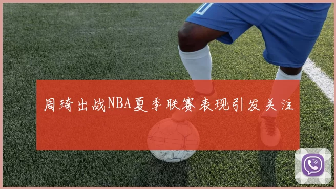 周琦出战NBA夏季联赛表现引发关注