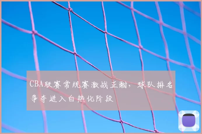 CBA联赛常规赛激战正酣,球队排名争夺进入白热化阶段