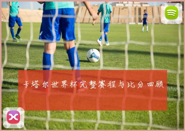 卡塔尔世界杯完整赛程与比分回顾
