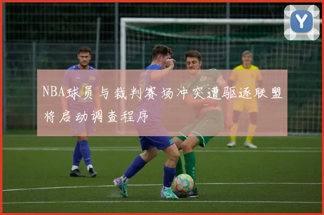 NBA球员与裁判赛场冲突遭驱逐联盟将启动调查程序