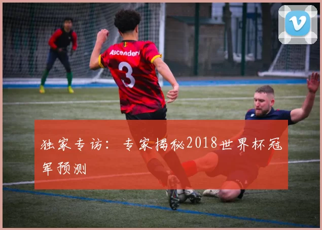 独家专访:专家揭秘2018世界杯冠军预测