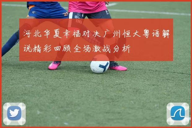 河北华夏幸福对决广州恒大粤语解说精彩回顾全场激战分析