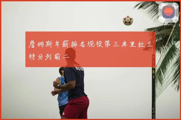 詹姆斯年薪排名现役第三库里杜兰特分列前二