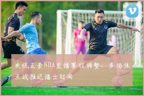 央视五套NBA直播赛程调整，多场焦点战推迟播出时间