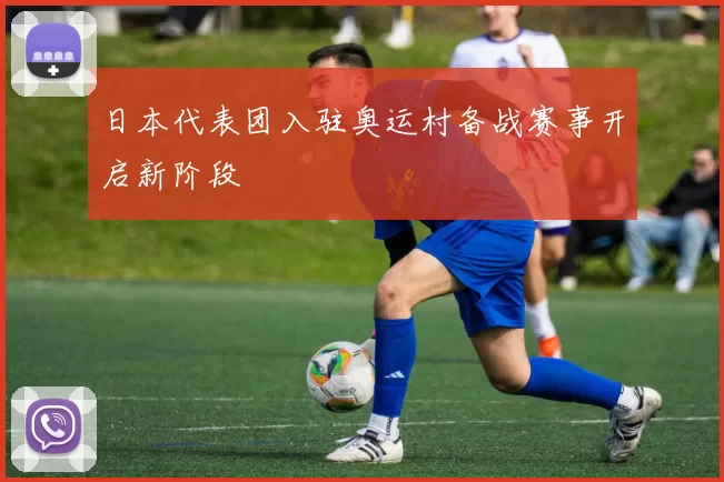 日本代表团入驻奥运村备战赛事开启新阶段