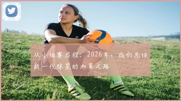 从小组赛启程:2026年,我们见证新一代球星的加冕之路