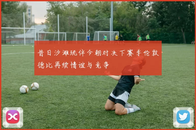 昔日沙滩玩伴今朝对决下赛季伦敦德比再续情谊与竞争