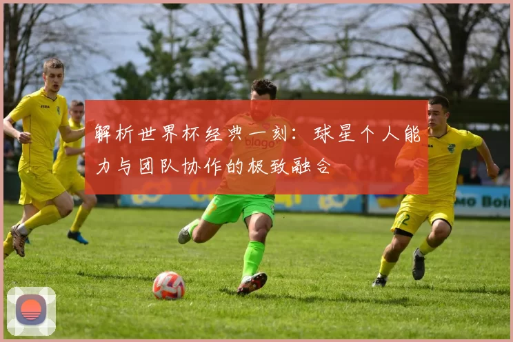 解析世界杯经典一刻:球星个人能力与团队协作的极致融合