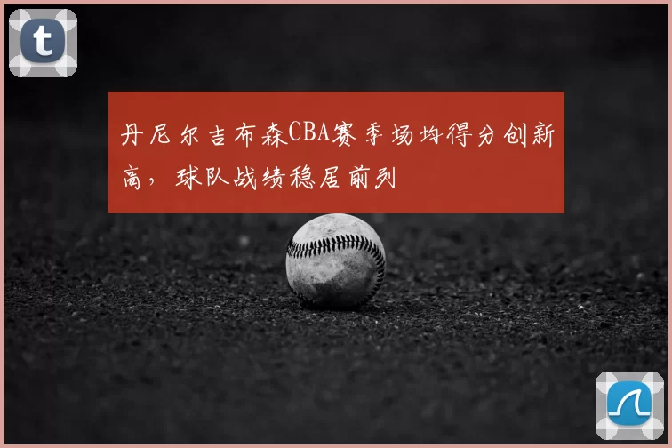 丹尼尔吉布森CBA赛季场均得分创新高,球队战绩稳居前列