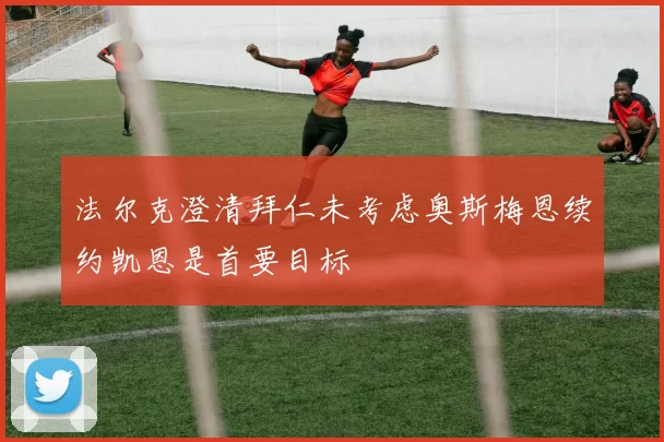 法尔克澄清拜仁未考虑奥斯梅恩续约凯恩是首要目标