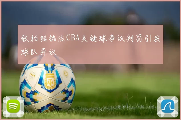 张柏铭执法CBA关键球争议判罚引发球队异议