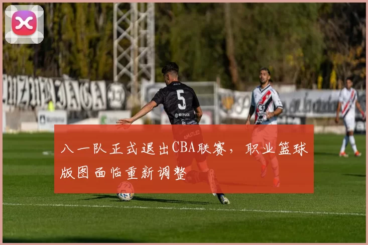 八一队正式退出CBA联赛,职业篮球版图面临重新调整