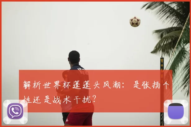 解析世界杯蓬蓬头风潮：是张扬个性还是战术干扰？