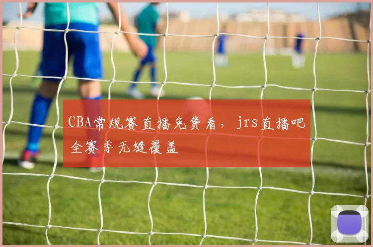 CBA常规赛直播免费看，jrs直播吧全赛季无缝覆盖