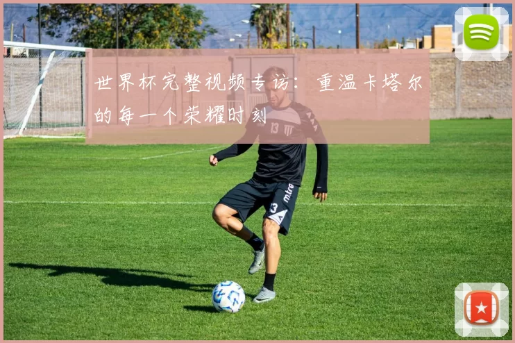 世界杯完整视频专访：重温卡塔尔的每一个荣耀时刻