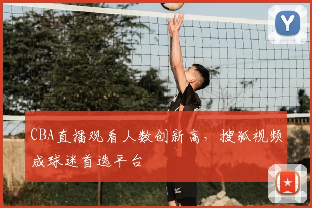 CBA直播观看人数创新高，搜狐视频成球迷首选平台