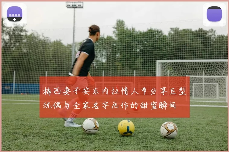 梅西妻子安东内拉情人节分享巨型玩偶与全家名字画作的甜蜜瞬间