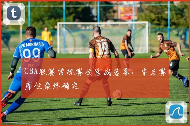 CBA联赛常规赛收官战落幕，季后赛席位最终确定