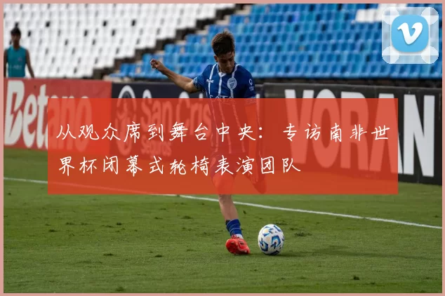 从观众席到舞台中央:专访南非世界杯闭幕式轮椅表演团队