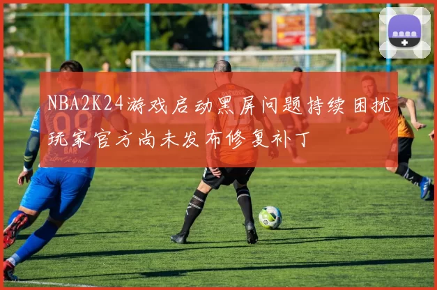 NBA2K24游戏启动黑屏问题持续困扰玩家官方尚未发布修复补丁