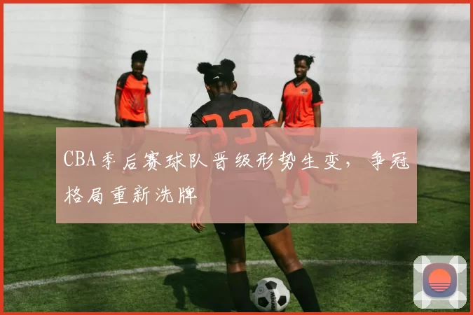 CBA季后赛球队晋级形势生变,争冠格局重新洗牌