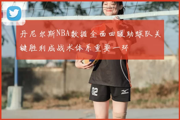 丹尼尔斯NBA数据全面回暖助球队关键胜利成战术体系重要一环