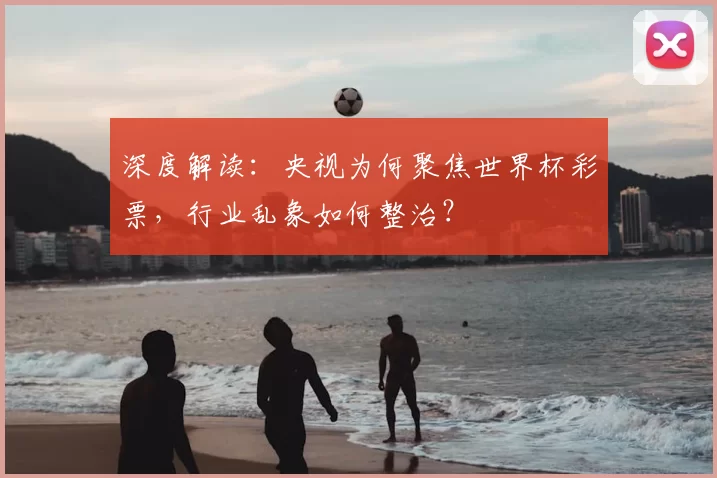深度解读:央视为何聚焦世界杯彩票,行业乱象如何整治?