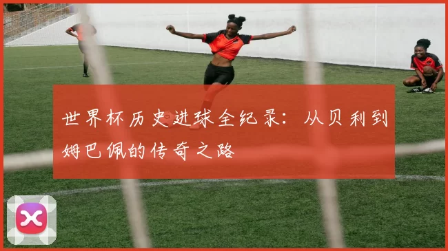 世界杯历史进球全纪录:从贝利到姆巴佩的传奇之路