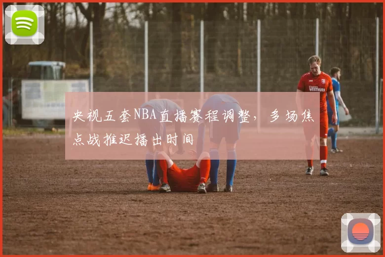 央视五套NBA直播赛程调整,多场焦点战推迟播出时间