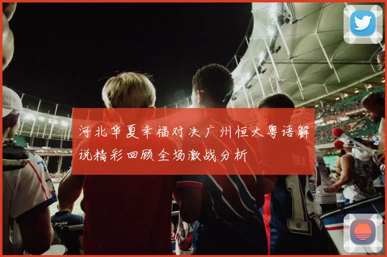 河北华夏幸福对决广州恒大粤语解说精彩回顾全场激战分析