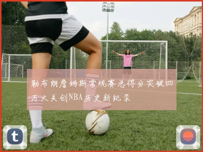 勒布朗詹姆斯常规赛总得分突破四万大关创NBA历史新纪录