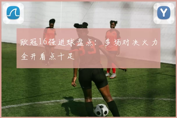 欧冠16强进球盘点：多场对决火力全开看点十足