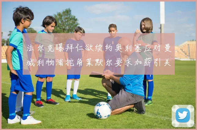 法尔克曝拜仁欲续约奥利塞应对曼城利物浦挖角莱默尔要求加薪引关注