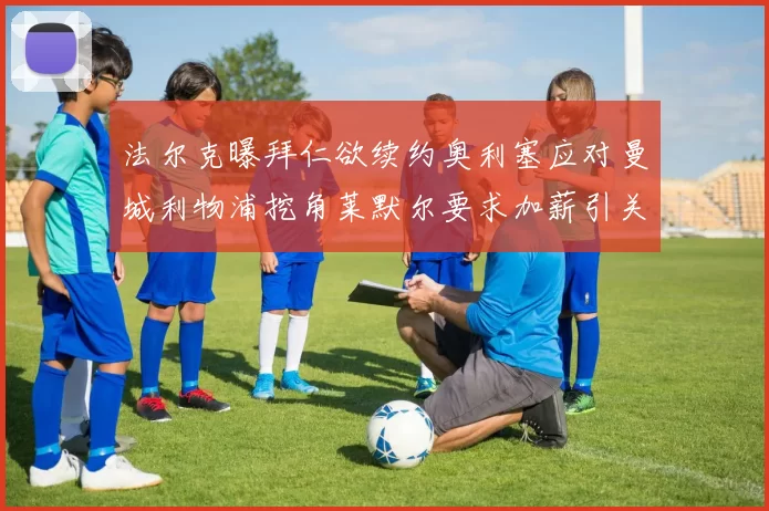 法尔克曝拜仁欲续约奥利塞应对曼城利物浦挖角莱默尔要求加薪引关注